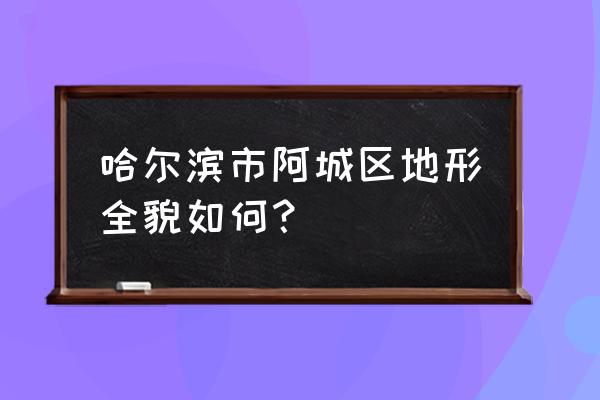 哈尔滨市阿城区怎么样 哈尔滨市阿城区地形全貌如何？