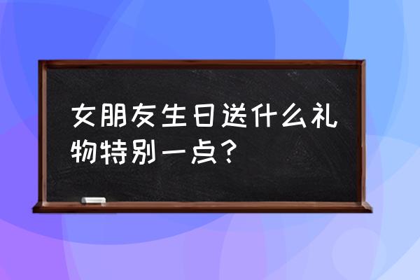 送女友生日礼物要独特 女朋友生日送什么礼物特别一点？