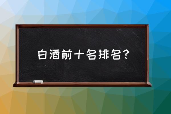 白酒中国十大排名 白酒前十名排名？