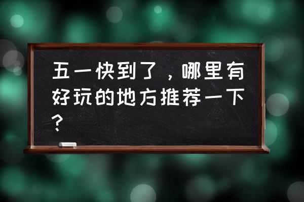 五一长假期间去哪玩最合适 五一快到了，哪里有好玩的地方推荐一下？