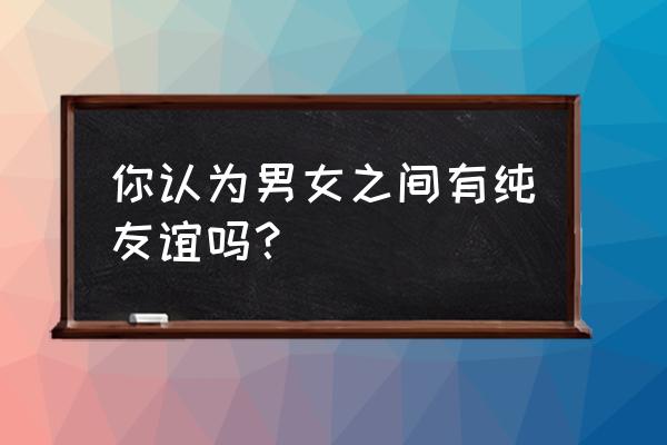 你见过男女之间存在纯友谊吗 你认为男女之间有纯友谊吗？