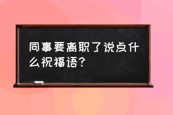 客户离职了怎么祝福四个字 同事要离职了说点什么祝福语？