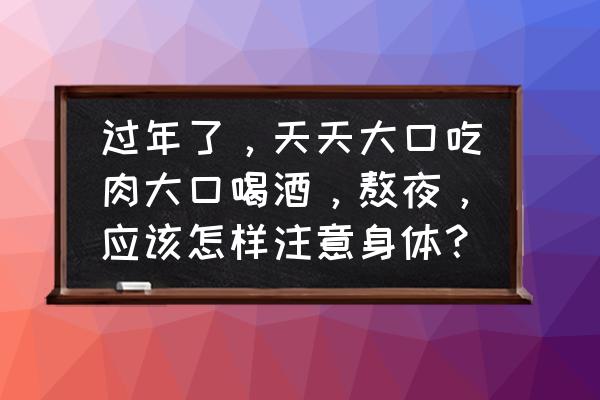 喝酒应酬前吃点什么好一点 过年了，天天大口吃肉大口喝酒，熬夜，应该怎样注意身体？