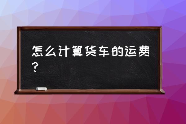 货车货运怎样计算运费的 怎么计算货车的运费？