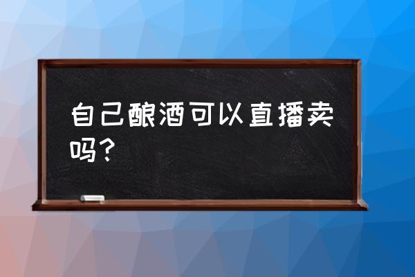 自己酿酒出售需要什么手续 自己酿酒可以直播卖吗？