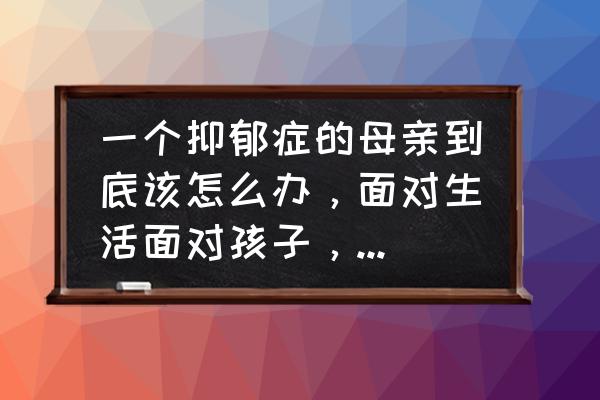 身边有抑郁症患者该如何对待 一个抑郁症的母亲到底该怎么办，面对生活面对孩子，她该怎么办？