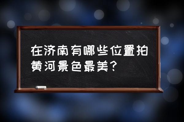 济南黄河沿岸游玩攻略 在济南有哪些位置拍黄河景色最美？