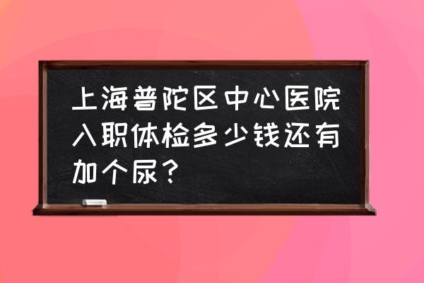 上海哪个医院周末可以做入职体检 上海普陀区中心医院入职体检多少钱还有加个尿？