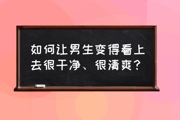 让男人越来越离不开你的技巧 如何让男生变得看上去很干净、很清爽？