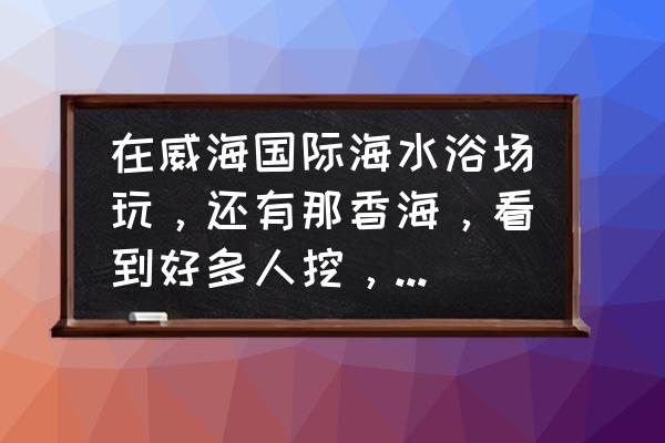 山东威海那香海游玩攻略 在威海国际海水浴场玩，还有那香海，看到好多人挖，挖出来的是什么？可以吃吗？