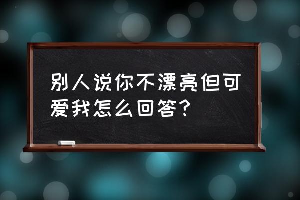 别人夸你可爱幽默回复 别人说你不漂亮但可爱我怎么回答？