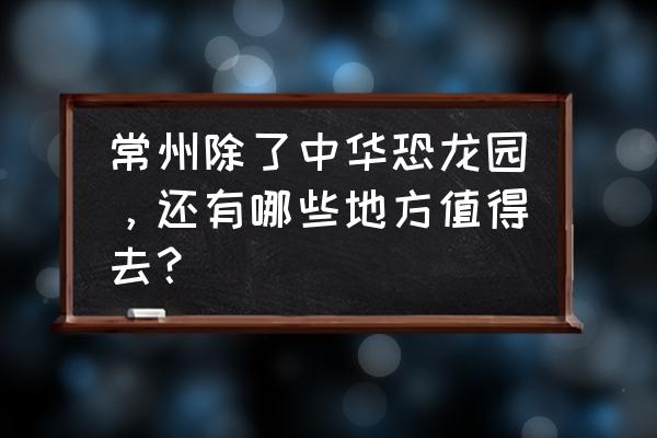 常州二天最佳游玩攻略 常州除了中华恐龙园，还有哪些地方值得去？