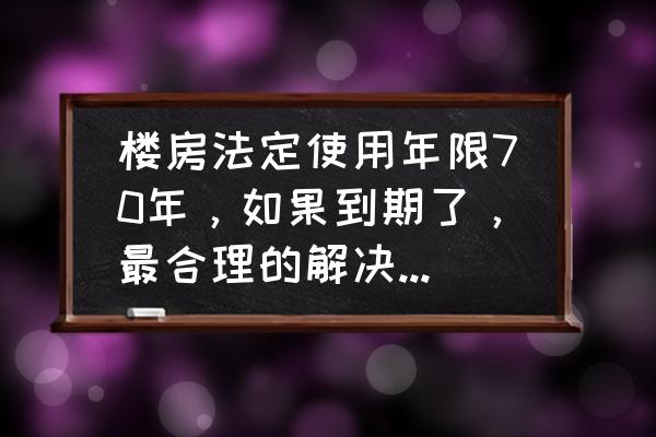 70年房屋产权到期了怎么办理 楼房法定使用年限70年，如果到期了，最合理的解决方法是什么？