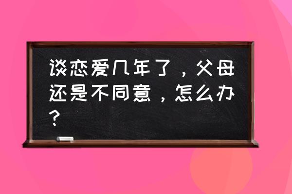 几年的感情现在感觉不值得怎么办 谈恋爱几年了，父母还是不同意，怎么办？