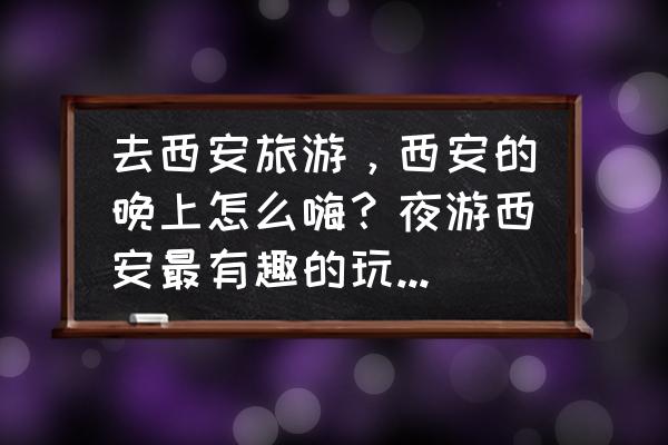 北京世园会灯光秀和奇幻森林 去西安旅游，西安的晚上怎么嗨？夜游西安最有趣的玩法是什么？