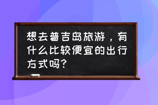 自助游普吉岛飞机怎么飞省钱 想去普吉岛旅游，有什么比较便宜的出行方式吗？