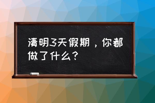 清明放假适合去哪里玩 清明3天假期，你都做了什么？