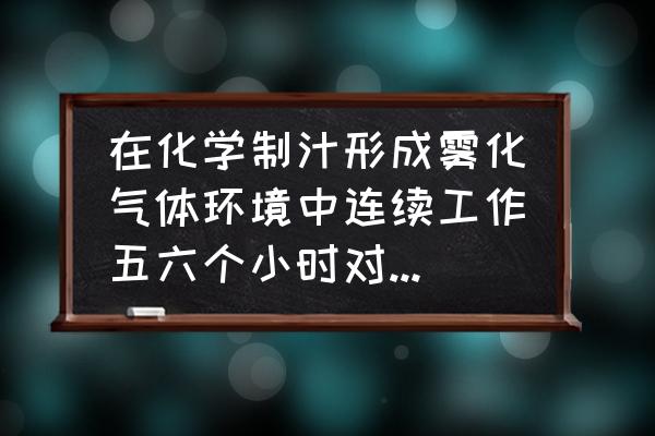 肺部感染最坏的结果 在化学制汁形成雾化气体环境中连续工作五六个小时对人身体造成什么影响？