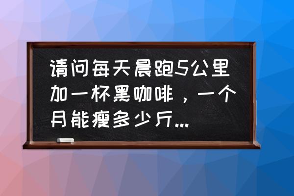 跑步锻炼一个月对身体有什么好处 请问每天晨跑5公里加一杯黑咖啡，一个月能瘦多少斤，谢谢？