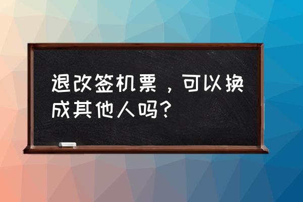 机票修改乘机人姓名 退改签机票，可以换成其他人吗？