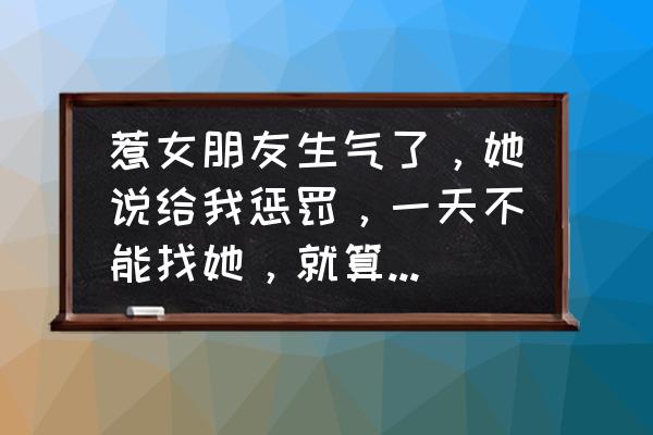 一天没理她惹女朋友生气了怎么办 惹女朋友生气了，她说给我惩罚，一天不能找她，就算找她以后都不理我了，我该怎么办？