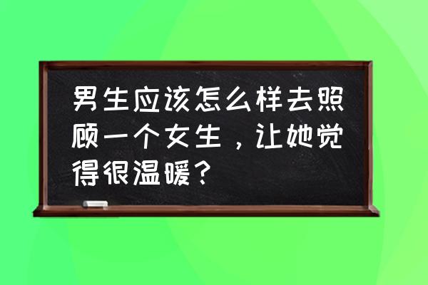 如何宠女孩子的技巧 男生应该怎么样去照顾一个女生，让她觉得很温暖？