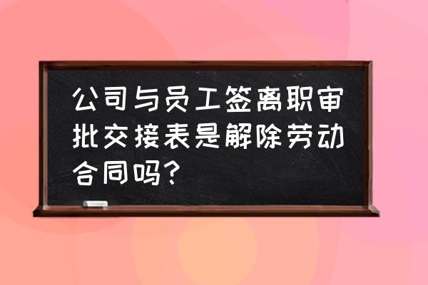 员工离职审批单怎么填写 公司与员工签离职审批交接表是解除劳动合同吗？