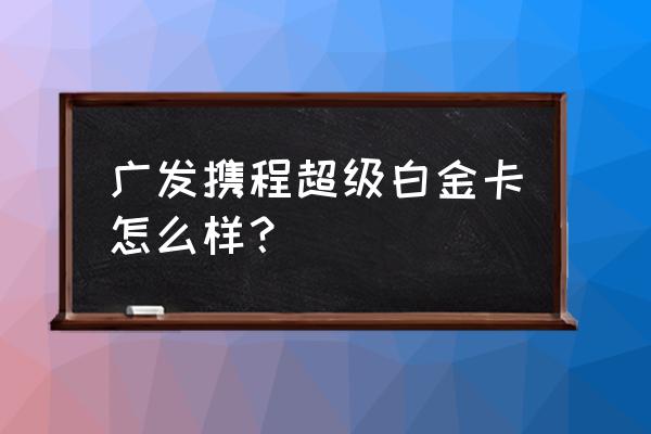 携程高端游体验如何 广发携程超级白金卡怎么样？