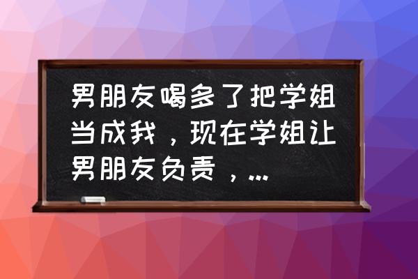 渣男是如何做到全身而退的 男朋友喝多了把学姐当成我，现在学姐让男朋友负责，我该怎么办？