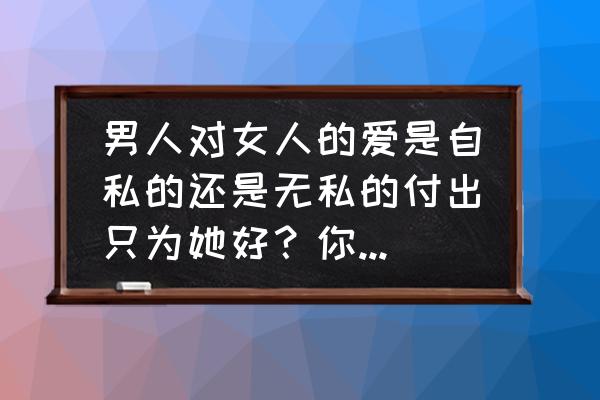 男人到底对女人有没有真爱 男人对女人的爱是自私的还是无私的付出只为她好？你是哪一种？