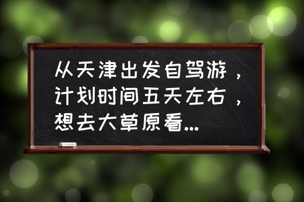 天津市自驾一日游最好地方 从天津出发自驾游，计划时间五天左右，想去大草原看看风景，哪条线路比较适合？