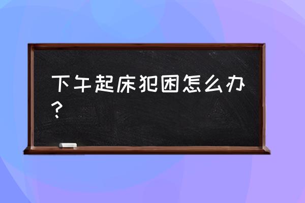 解决下午犯困的方法 下午起床犯困怎么办？