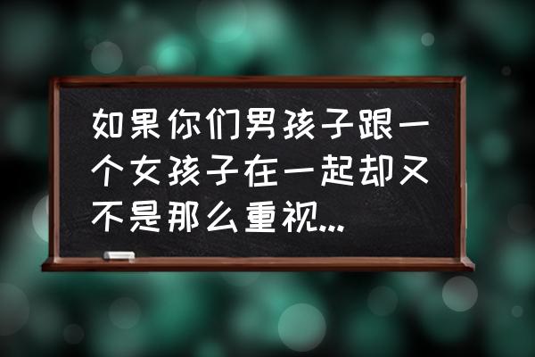 男朋友不重视你是什么原因引起的 如果你们男孩子跟一个女孩子在一起却又不是那么重视她，为了什么？