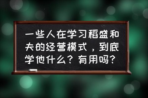 学习现代企业管理带来的启示 一些人在学习稻盛和夫的经营模式，到底学他什么？有用吗？