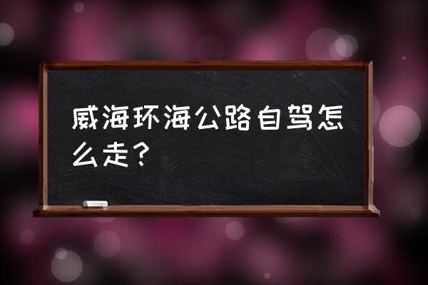 沿海岸线自驾旅游攻略 威海环海公路自驾怎么走？