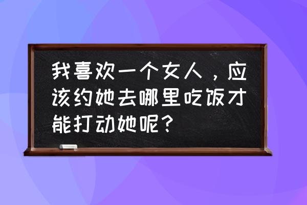 吃什么食物对女人比较好 我喜欢一个女人，应该约她去哪里吃饭才能打动她呢？