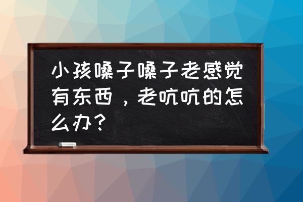 治喉炎最好的土方法 小孩嗓子嗓子老感觉有东西，老吭吭的怎么办？