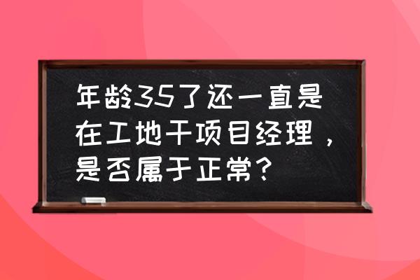 经营好35至55岁的人生 年龄35了还一直是在工地干项目经理，是否属于正常？