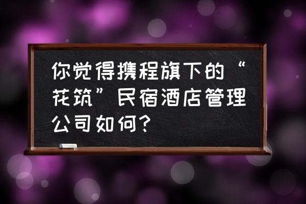 携程旅游网怎样运营 你觉得携程旗下的“花筑”民宿酒店管理公司如何？