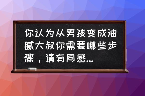 气质大叔怎么养成 你认为从男孩变成油腻大叔你需要哪些步骤，请有同感的人交流讨论？