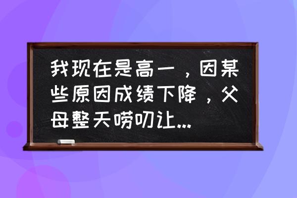 家长反思50字简短 我现在是高一，因某些原因成绩下降，父母整天唠叨让我感到很烦我该怎么办？