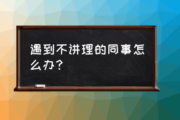 怎么处理不和你说话的同事 遇到不讲理的同事怎么办？