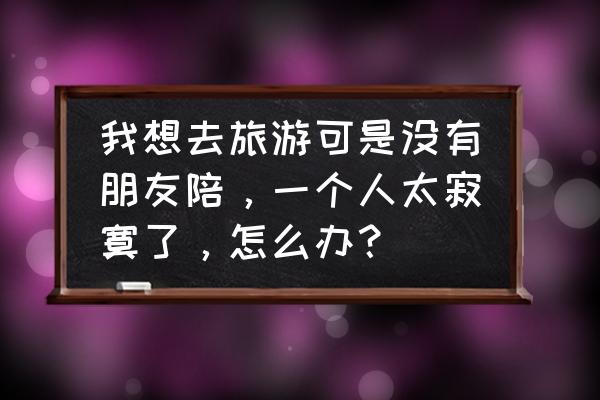 和朋友出去玩一般都可以去哪里 我想去旅游可是没有朋友陪，一个人太寂寞了，怎么办？