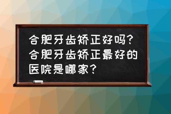 合肥隐形牙套价目表 合肥牙齿矫正好吗？合肥牙齿矫正最好的医院是哪家？