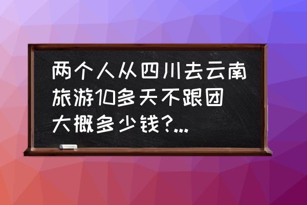 云南旅游团报名价格表 两个人从四川去云南旅游10多天不跟团大概多少钱?算上路费总共3000/人够吗？