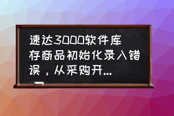 速达采购赠送单怎么核算成本 速达3000软件库存商品初始化录入错误，从采购开单录进去了，已经开始销售开单了，这个怎么调账？