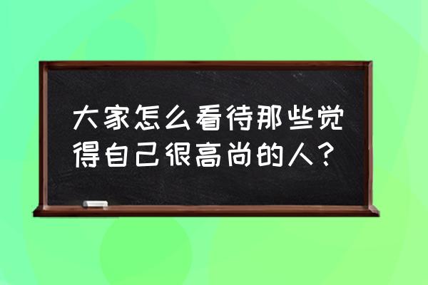 怎样才是一个高尚的人 大家怎么看待那些觉得自己很高尚的人？