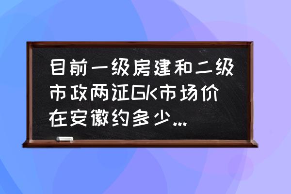 市政一建证一年多少钱 目前一级房建和二级市政两证GK市场价在安徽约多少钱一年？