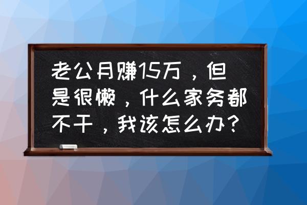 遇到一个特别懒的老公怎么办 老公月赚15万，但是很懒，什么家务都不干，我该怎么办？