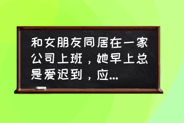 上班老是迟到你怎么办 和女朋友同居在一家公司上班，她早上总是爱迟到，应该一起迟到吗？